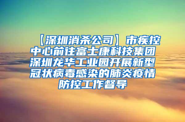 【深圳消殺公司】市疾控中心前往富士康科技集團深圳龍華工業(yè)園開展新型冠狀病毒感染的肺炎疫情防控工作督導