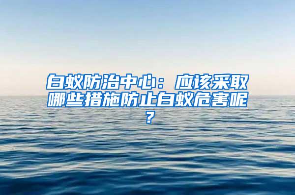 白蟻防治中心：應(yīng)該采取哪些措施防止白蟻危害呢？